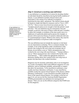 Investigating an Outbreak
Page 6-15
Step 4: Construct a working case definition
A case definition is a
standard set of criteria for
deciding whether an
individual should be
classified as having the
health condition of
interest.
A case definition is a standard set of criteria for deciding whether
an individual should be classified as having the health condition of
interest. A case definition includes clinical criteria and —
particularly in the setting of an outbreak investigation —
restrictions by time, place, and person. The clinical criteria should
be based on simple and objective measures such as “fever ≥ 40°C
(101°F),” “three or more loose bowel movements per day,” or
“myalgias (muscle pain) severe enough to limit the patient’s usual
activities.” The case definition may be restricted by time (for
example, to persons with onset of illness within the past 2 months),
by place (for example, to residents of the nine-county area or to
employees of a particular plant) and by person (for example, to
persons with no previous history of a positive tuberculin skin test,
or to premenopausal women). Whatever the criteria, they must be
applied consistently to all persons under investigation.
The case definition must not include the exposure or risk factor
you are interested in evaluating. This is a common mistake. For
example, if one of the hypotheses under consideration is that
persons who worked in the west wing were at greater risk of
disease, do not define a case as “illness among persons who
worked in the west wing with onset between…” Instead, define a
case as “illness among persons who worked in the facility with
onset between…” Then conduct the appropriate analysis to
determine whether those who worked in the west wing were at
greater risk than those who worked elsewhere.
Diagnoses may be uncertain, particularly early in an investigation.
As a result, investigators often create different categories of a case
definition, such as confirmed, probable, and possible or suspect,
that allow for uncertainty. To be classified as confirmed, a case
usually must have laboratory verification. A case classified as
probable usually has typical clinical features of the disease without
laboratory confirmation. A case classified as possible usually has
fewer of the typical clinical features. For example, in the box on
page 6-16, you can see the Pan American Health Organization
(PAHO) recommended case definition for meningococcal
disease.24
Here you can see the different categories that PAHO uses
for this diagnosis.
 