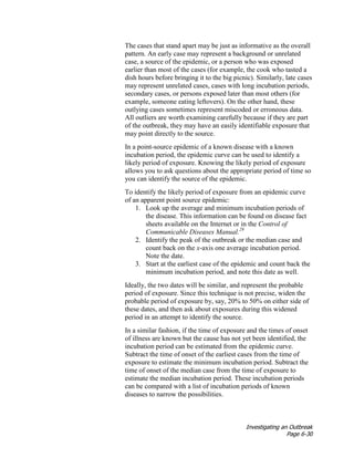 Investigating an Outbreak
Page 6-30
The cases that stand apart may be just as informative as the overall
pattern. An early case may represent a background or unrelated
case, a source of the epidemic, or a person who was exposed
earlier than most of the cases (for example, the cook who tasted a
dish hours before bringing it to the big picnic). Similarly, late cases
may represent unrelated cases, cases with long incubation periods,
secondary cases, or persons exposed later than most others (for
example, someone eating leftovers). On the other hand, these
outlying cases sometimes represent miscoded or erroneous data.
All outliers are worth examining carefully because if they are part
of the outbreak, they may have an easily identifiable exposure that
may point directly to the source.
In a point-source epidemic of a known disease with a known
incubation period, the epidemic curve can be used to identify a
likely period of exposure. Knowing the likely period of exposure
allows you to ask questions about the appropriate period of time so
you can identify the source of the epidemic.
To identify the likely period of exposure from an epidemic curve
of an apparent point source epidemic:
1. Look up the average and minimum incubation periods of
the disease. This information can be found on disease fact
sheets available on the Internet or in the Control of
Communicable Diseases Manual.29
2. Identify the peak of the outbreak or the median case and
count back on the x-axis one average incubation period.
Note the date.
3. Start at the earliest case of the epidemic and count back the
minimum incubation period, and note this date as well.
Ideally, the two dates will be similar, and represent the probable
period of exposure. Since this technique is not precise, widen the
probable period of exposure by, say, 20% to 50% on either side of
these dates, and then ask about exposures during this widened
period in an attempt to identify the source.
In a similar fashion, if the time of exposure and the times of onset
of illness are known but the cause has not yet been identified, the
incubation period can be estimated from the epidemic curve.
Subtract the time of onset of the earliest cases from the time of
exposure to estimate the minimum incubation period. Subtract the
time of onset of the median case from the time of exposure to
estimate the median incubation period. These incubation periods
can be compared with a list of incubation periods of known
diseases to narrow the possibilities.
 