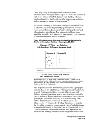 Investigating an Outbreak
Page 6-34
Often, a spot map by site of presumed exposure is more
informative than one by residence. Figure 6.7 shows the location of
staff in two offices in the U.S. Senate’s Hart Building who had
nasal swabs positive for B. anthracis after an envelope containing
anthrax spores was opened in their presence.33
To look for clustering in an outbreak of surgical wound infections
in a hospital, cases may be plotted by operating room, recovery
room, and ward room. In studying “sick-building syndrome” and
other disorders related to air-flow patterns in buildings, cases
should be plotted by work location. A spot map may even plot sites
of recreational or other outdoor exposures.
Figure 6.7 Desk Locations of Persons with Nasal Swabs Positive for
Bacillus anthracis, Hart Building — Washington, DC, 2001
Adapted from: Lukacs SL, Hsu V, Harper S, Handzel T, Hayslett J, Khabbaz R,,et al.
Anthrax outbreak averted: public health response to a contaminated envelope on Capital
Hill–Washington, DC, 2001. Presented at 51st Annual Epidemic Intelligence Service
Conference, April 22-26, 2004, Atlanta.
Spot maps are useful for demonstrating cases within a geographic
area, but they do not take the size of the underlying population into
account. To compare incidence between different areas with
different population densities, an area map showing area-specific
rates is preferable. Figure 6.8 shows the number of cases of human
granulocytic ehrlichiosis by county in Wisconsin during 1996–
1998.34
The most cases occurred in Washburn (n=21) and
Chippewa (n=17) Counties. By dividing the number of cases by
the size of the population, county-specific rates of ehrlichiosis can
be calculated (Figure 6.9). While Jackson (n=11) and Rusk (n=9)
Counties had fewer cases than Chippewa, their populations are
much smaller, and they turned out to have higher rates of disease.
 