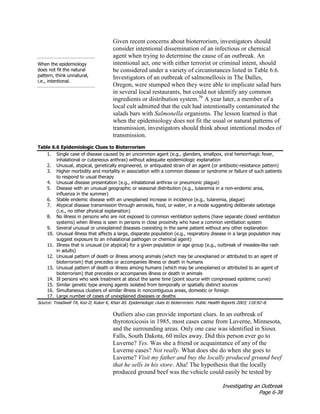 Investigating an Outbreak
Page 6-38
When the epidemiology
does not fit the natural
pattern, think unnatural,
i.e., intentional.
Given recent concerns about bioterrorism, investigators should
consider intentional dissemination of an infectious or chemical
agent when trying to determine the cause of an outbreak. An
intentional act, one with either terrorist or criminal intent, should
be considered under a variety of circumstances listed in Table 6.6.
Investigators of an outbreak of salmonellosis in The Dalles,
Oregon, were stumped when they were able to implicate salad bars
in several local restaurants, but could not identify any common
ingredients or distribution system.36
A year later, a member of a
local cult admitted that the cult had intentionally contaminated the
salads bars with Salmonella organisms. The lesson learned is that
when the epidemiology does not fit the usual or natural patterns of
transmission, investigators should think about intentional modes of
transmission.
Table 6.6 Epidemiologic Clues to Bioterrorism
1. Single case of disease caused by an uncommon agent (e.g., glanders, smallpox, viral hemorrhagic fever,
inhalational or cutaneous anthrax) without adequate epidemiologic explanation
2. Unusual, atypical, genetically engineered, or antiquated strain of an agent (or antibiotic-resistance pattern)
3. Higher morbidity and mortality in association with a common disease or syndrome or failure of such patients
to respond to usual therapy
4. Unusual disease presentation (e.g., inhalational anthrax or pneumonic plague)
5. Disease with an unusual geographic or seasonal distribution (e.g., tularemia in a non-endemic area,
influenza in the summer)
6. Stable endemic disease with an unexplained increase in incidence (e.g., tularemia, plague)
7. Atypical disease transmission through aerosols, food, or water, in a mode suggesting deliberate sabotage
(i.e., no other physical explanation)
8. No illness in persons who are not exposed to common ventilation systems (have separate closed ventilation
systems) when illness is seen in persons in close proximity who have a common ventilation system
9. Several unusual or unexplained diseases coexisting in the same patient without any other explanation
10. Unusual illness that affects a large, disparate population (e.g., respiratory disease in a large population may
suggest exposure to an inhalational pathogen or chemical agent)
11. Illness that is unusual (or atypical) for a given population or age group (e.g., outbreak of measles-like rash
in adults)
12. Unusual pattern of death or illness among animals (which may be unexplained or attributed to an agent of
bioterrorism) that precedes or accompanies illness or death in humans
13. Unusual pattern of death or illness among humans (which may be unexplained or attributed to an agent of
bioterrorism) that precedes or accompanies illness or death in animals
14. Ill persons who seek treatment at about the same time (point source with compressed epidemic curve)
15. Similar genetic type among agents isolated from temporally or spatially distinct sources
16. Simultaneous clusters of similar illness in noncontiguous areas, domestic or foreign
17. Large number of cases of unexplained diseases or deaths
Source: Treadwell TA, Koo D, Kuker K, Khan AS. Epidemiologic clues to bioterrorism. Public Health Reports 2003; 118:92–8.
Outliers also can provide important clues. In an outbreak of
thyrotoxicosis in 1985, most cases came from Luverne, Minnesota,
and the surrounding areas. Only one case was identified in Sioux
Falls, South Dakota, 60 miles away. Did this person ever go to
Luverne? Yes. Was she a friend or acquaintance of any of the
Luverne cases? Not really. What does she do when she goes to
Luverne? Visit my father and buy the locally produced ground beef
that he sells in his store. Aha! The hypothesis that the locally
produced ground beef was the vehicle could easily be tested by
 