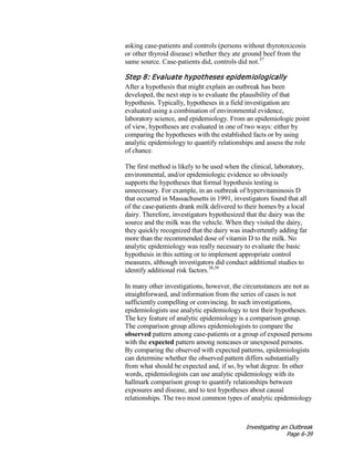 Investigating an Outbreak
Page 6-39
asking case-patients and controls (persons without thyrotoxicosis
or other thyroid disease) whether they ate ground beef from the
same source. Case-patients did, controls did not.37
Step 8: Evaluate hypotheses epidemiologically
After a hypothesis that might explain an outbreak has been
developed, the next step is to evaluate the plausibility of that
hypothesis. Typically, hypotheses in a field investigation are
evaluated using a combination of environmental evidence,
laboratory science, and epidemiology. From an epidemiologic point
of view, hypotheses are evaluated in one of two ways: either by
comparing the hypotheses with the established facts or by using
analytic epidemiology to quantify relationships and assess the role
of chance.
The first method is likely to be used when the clinical, laboratory,
environmental, and/or epidemiologic evidence so obviously
supports the hypotheses that formal hypothesis testing is
unnecessary. For example, in an outbreak of hypervitaminosis D
that occurred in Massachusetts in 1991, investigators found that all
of the case-patients drank milk delivered to their homes by a local
dairy. Therefore, investigators hypothesized that the dairy was the
source and the milk was the vehicle. When they visited the dairy,
they quickly recognized that the dairy was inadvertently adding far
more than the recommended dose of vitamin D to the milk. No
analytic epidemiology was really necessary to evaluate the basic
hypothesis in this setting or to implement appropriate control
measures, although investigators did conduct additional studies to
identify additional risk factors.38,39
In many other investigations, however, the circumstances are not as
straightforward, and information from the series of cases is not
sufficiently compelling or convincing. In such investigations,
epidemiologists use analytic epidemiology to test their hypotheses.
The key feature of analytic epidemiology is a comparison group.
The comparison group allows epidemiologists to compare the
observed pattern among case-patients or a group of exposed persons
with the expected pattern among noncases or unexposed persons.
By comparing the observed with expected patterns, epidemiologists
can determine whether the observed pattern differs substantially
from what should be expected and, if so, by what degree. In other
words, epidemiologists can use analytic epidemiology with its
hallmark comparison group to quantify relationships between
exposures and disease, and to test hypotheses about causal
relationships. The two most common types of analytic epidemiology
 