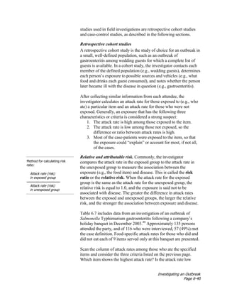 Investigating an Outbreak
Page 6-40
studies used in field investigations are retrospective cohort studies
and case-control studies, as described in the following sections.
Retrospective cohort studies
A retrospective cohort study is the study of choice for an outbreak in
a small, well-defined population, such as an outbreak of
gastroenteritis among wedding guests for which a complete list of
guests is available. In a cohort study, the investigator contacts each
member of the defined population (e.g., wedding guests), determines
each person’s exposure to possible sources and vehicles (e.g., what
food and drinks each guest consumed), and notes whether the person
later became ill with the disease in question (e.g., gastroenteritis).
After collecting similar information from each attendee, the
investigator calculates an attack rate for those exposed to (e.g., who
ate) a particular item and an attack rate for those who were not
exposed. Generally, an exposure that has the following three
characteristics or criteria is considered a strong suspect:
1. The attack rate is high among those exposed to the item.
2. The attack rate is low among those not exposed, so the
difference or ratio between attack rates is high.
3. Most of the case-patients were exposed to the item, so that
the exposure could “explain” or account for most, if not all,
of the cases.
Method for calculating risk
ratio:
Attack rate (risk)
in exposed group
Attack rate (risk)
in unexposed group
Relative and attributable risk. Commonly, the investigator
compares the attack rate in the exposed group to the attack rate in
the unexposed group to measure the association between the
exposure (e.g., the food item) and disease. This is called the risk
ratio or the relative risk. When the attack rate for the exposed
group is the same as the attack rate for the unexposed group, the
relative risk is equal to 1.0, and the exposure is said not to be
associated with disease. The greater the difference in attack rates
between the exposed and unexposed groups, the larger the relative
risk, and the stronger the association between exposure and disease.
Table 6.7 includes data from an investigation of an outbreak of
Salmonella Typhimurium gastroenteritis following a company’s
holiday banquet in December 2003.40
Approximately 135 persons
attended the party, and of 116 who were interviewed, 57 (49%) met
the case definition. Food-specific attack rates for those who did and
did not eat each of 9 items served only at this banquet are presented.
Scan the column of attack rates among those who ate the specified
items and consider the three criteria listed on the previous page.
Which item shows the highest attack rate? Is the attack rate low
 
