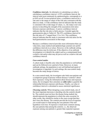 Investigating an Outbreak
Page 6-44
Confidence intervals. An alternative to calculating a p-value is
calculating a confidence interval. A 95% confidence interval, the
interval used most commonly by epidemiologists, corresponds to a
p=0.05 cut-off. In non-technical terms, a confidence interval for a
risk ratio is the range of values of the risk ratio consistent with the
data in a study. A wide confidence interval indicates that the study
is consistent with a wide range of values, i.e., the study is not very
precise in describing the strength of the association (risk ratio)
between exposure and disease. A narrow confidence interval
indicates that the risk ratio is fairly precise. Consider again the
gastroenteritis data in Table 6.8. The 95% confidence interval for
the risk ratio of 5.7 ranged from 2.2 to 14.6. This confidence
interval indicates that the study is consistent with risk ratios for the
beef/gastroenteritis association in that range.
Because a confidence interval provides more information than a p-
value does, many medical and epidemiologic journals now prefer
confidence intervals to p-values. However, in the outbreak setting,
the difference may be irrelevant. If the objective of an outbreak
investigation is to identify the culprit such as a contaminated food,
a relative risk and p-value may do just as well as a relative risk and
confidence interval.
Case-control studies
A cohort study is feasible only when the population is well defined
and can be followed over a period of time. However, in many
outbreak settings, the population is not well defined and speed of
investigation is important. In such settings, the case-control study
becomes the study design of choice.
In a case-control study, the investigator asks both case-patients and
a comparison group of persons without disease (“controls”) about
their exposures. Using the information about disease and exposure
status, the investigator then calculates an odds ratio to quantify the
relationship between exposure and disease. Finally, a p-value or
confidence interval is calculated to assess statistical significance.
Choosing controls. When designing a case-control study, one of
the most important decisions is deciding who the controls should
be. The controls must not have the disease being studied, but
should represent the population in which the cases occurred. In
other words, they should be similar to the cases except that they
don’t have the disease. The controls provide the level of exposure
you would expect to find among the case-patients if the null
hypothesis were true. If exposure is much more common among
the case-patients than among the controls, i.e., the observed
exposure among case-patients is greater than expected exposure
 