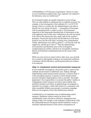 Investigating an Outbreak
Page 6-53
in Philadelphia in 1976 that gave Legionnaires’ disease its name
was not considered complete until a new organism was isolated in
the laboratory some six months later.48
Environmental studies are equally important in some settings.
They are often helpful in explaining why an outbreak occurred. For
example, in the investigation of the outbreak of E. coli O157:H7
among visitors to a county fair, the epidemiologists were able to
identify one very strong risk factor — consumption of beverages
with ice purchased from a vendor in zone 6. Environmental
inspection of the fairgrounds identified lack of chlorination of the
well supplying water to that zone. Furthermore, the well was found
to be close to the manure pits and a septic tank for the worker’s
dormitory. Flourescein dye poured into the bathroom of the dorm
found its way into the well water, revealing cross-contamination.
Finally, laboratorians were able to culture E. coli from the well, the
supply line, and the tap at zone 6.49
Thus the epidemiologic,
environmental, and laboratory arms of the investigation
complemented one another, and led to an inescapable conclusion
that the well had been contaminated and was the source of the
outbreak.
While you may not be an expert in these other areas, you can help.
Use a camera to photograph working or environmental conditions.
Coordinate with the laboratory, and bring back physical evidence
to be analyzed.
Step 11: Implement control and prevention measures
In most outbreak investigations, the primary goal is control of the
outbreak and prevention of additional cases. Indeed, although
implementing control and prevention measures is listed as Step 11
in the conceptual sequence, in practice control and prevention
activities should be implemented as early as possible. The health
department’s first responsibility is to protect the public’s health, so
if appropriate control measures are known and available, they
should be initiated even before an epidemiologic investigation is
launched. For example, a child with measles in a community with
other susceptible children may prompt a vaccination campaign
before an investigation of how that child became infected.
Confidentiality is an important issue in implementing control
measures. Healthcare workers need to be aware of the
confidentiality issues relevant to collection, management and
sharing of data. For example, in the treatment of tuberculosis (TB),
the relationship between the patient and the healthcare worker is
extremely important because of the serious consequences of
 