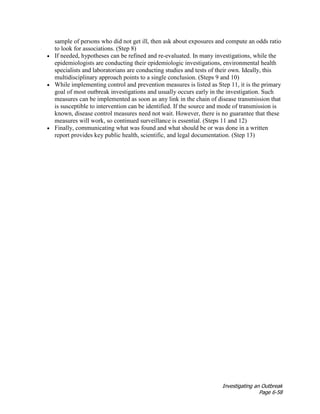 Investigating an Outbreak
Page 6-58
sample of persons who did not get ill, then ask about exposures and compute an odds ratio
to look for associations. (Step 8)
• If needed, hypotheses can be refined and re-evaluated. In many investigations, while the
epidemiologists are conducting their epidemiologic investigations, environmental health
specialists and laboratorians are conducting studies and tests of their own. Ideally, this
multidisciplinary approach points to a single conclusion. (Steps 9 and 10)
• While implementing control and prevention measures is listed as Step 11, it is the primary
goal of most outbreak investigations and usually occurs early in the investigation. Such
measures can be implemented as soon as any link in the chain of disease transmission that
is susceptible to intervention can be identified. If the source and mode of transmission is
known, disease control measures need not wait. However, there is no guarantee that these
measures will work, so continued surveillance is essential. (Steps 11 and 12)
• Finally, communicating what was found and what should be or was done in a written
report provides key public health, scientific, and legal documentation. (Step 13)
 