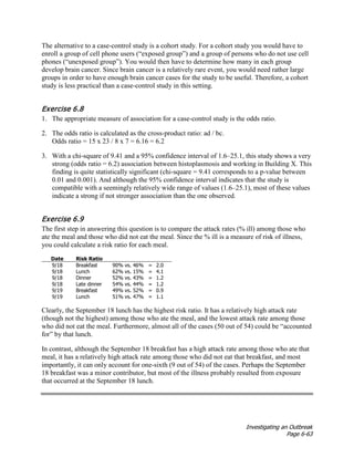 Investigating an Outbreak
Page 6-63
The alternative to a case-control study is a cohort study. For a cohort study you would have to
enroll a group of cell phone users (“exposed group”) and a group of persons who do not use cell
phones (“unexposed group”). You would then have to determine how many in each group
develop brain cancer. Since brain cancer is a relatively rare event, you would need rather large
groups in order to have enough brain cancer cases for the study to be useful. Therefore, a cohort
study is less practical than a case-control study in this setting.
Exercise 6.8
1. The appropriate measure of association for a case-control study is the odds ratio.
2. The odds ratio is calculated as the cross-product ratio: ad / bc.
Odds ratio = 15 x 23 / 8 x 7 = 6.16 = 6.2
3. With a chi-square of 9.41 and a 95% confidence interval of 1.6–25.1, this study shows a very
strong (odds ratio = 6.2) association between histoplasmosis and working in Building X. This
finding is quite statistically significant (chi-square = 9.41 corresponds to a p-value between
0.01 and 0.001). And although the 95% confidence interval indicates that the study is
compatible with a seemingly relatively wide range of values (1.6–25.1), most of these values
indicate a strong if not stronger association than the one observed.
Exercise 6.9
The first step in answering this question is to compare the attack rates (% ill) among those who
ate the meal and those who did not eat the meal. Since the % ill is a measure of risk of illness,
you could calculate a risk ratio for each meal.
Date Risk Ratio
9/18 Breakfast 90% vs. 46% = 2.0
9/18 Lunch 62% vs. 15% = 4.1
9/18 Dinner 52% vs. 43% = 1.2
9/18 Late dinner 54% vs. 44% = 1.2
9/19 Breakfast 49% vs. 52% = 0.9
9/19 Lunch 51% vs. 47% = 1.1
Clearly, the September 18 lunch has the highest risk ratio. It has a relatively high attack rate
(though not the highest) among those who ate the meal, and the lowest attack rate among those
who did not eat the meal. Furthermore, almost all of the cases (50 out of 54) could be “accounted
for” by that lunch.
In contrast, although the September 18 breakfast has a high attack rate among those who ate that
meal, it has a relatively high attack rate among those who did not eat that breakfast, and most
importantly, it can only account for one-sixth (9 out of 54) of the cases. Perhaps the September
18 breakfast was a minor contributor, but most of the illness probably resulted from exposure
that occurred at the September 18 lunch.
 