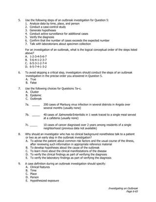 Investigating an Outbreak
Page 6-65
5. Use the following steps of an outbreak investigation for Question 5:
1. Analyze data by time, place, and person
2. Conduct a case-control study
3. Generate hypotheses
4. Conduct active surveillance for additional cases
5. Verify the diagnosis
6. Confirm that the number of cases exceeds the expected number
7. Talk with laboratorians about specimen collection
For an investigation of an outbreak, what is the logical conceptual order of the steps listed
above?
A. 1-2-3-4-5-6-7
B. 5-6-4-1-2-3-7
C. 6-5-3-1-2-7-4
D. 6-5-7-4-1-3-2
6. To avoid skipping a critical step, investigators should conduct the steps of an outbreak
investigation in the precise order you answered in Question 5.
A. True
B. False
7. Use the following choices for Questions 7a–c.
A. Cluster
B. Epidemic
C. Outbreak
7a. _____ 200 cases of Marburg virus infection in several districts in Angola over
several months (usually none)
7b. _____ 40 cases of Salmonella Enteritidis in 1 week traced to a single meal served
at a cafeteria (usually none)
7c. _____ 10 cases of cancer diagnosed over 2 years among residents of a single
neighborhood (previous data not available)
8. Why should an investigator who has no clinical background nonetheless talk to a patient
or two as an early step in the outbreak investigation?
A. To advise the patient about common risk factors and the usual course of the illness,
after reviewing such information in appropriate reference material
B. To develop hypotheses about the cause of the outbreak
C. To learn more about the clinical manifestations of the disease
D. To verify the clinical findings as part of verifying the diagnosis
E. To verify the laboratory findings as part of verifying the diagnosis
9. A case definition during an outbreak investigation should specify:
A. Clinical features
B. Time
C. Place
D. Person
E. Hypothesized exposure
 