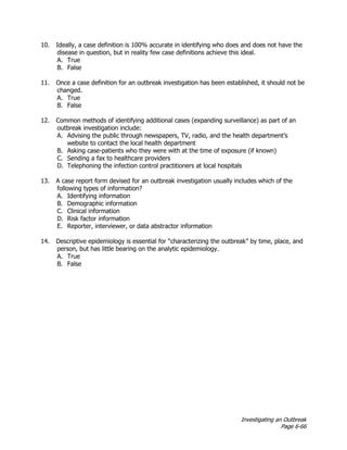 Investigating an Outbreak
Page 6-66
10. Ideally, a case definition is 100% accurate in identifying who does and does not have the
disease in question, but in reality few case definitions achieve this ideal.
A. True
B. False
11. Once a case definition for an outbreak investigation has been established, it should not be
changed.
A. True
B. False
12. Common methods of identifying additional cases (expanding surveillance) as part of an
outbreak investigation include:
A. Advising the public through newspapers, TV, radio, and the health department’s
website to contact the local health department
B. Asking case-patients who they were with at the time of exposure (if known)
C. Sending a fax to healthcare providers
D. Telephoning the infection control practitioners at local hospitals
13. A case report form devised for an outbreak investigation usually includes which of the
following types of information?
A. Identifying information
B. Demographic information
C. Clinical information
D. Risk factor information
E. Reporter, interviewer, or data abstractor information
14. Descriptive epidemiology is essential for “characterizing the outbreak” by time, place, and
person, but has little bearing on the analytic epidemiology.
A. True
B. False
 
