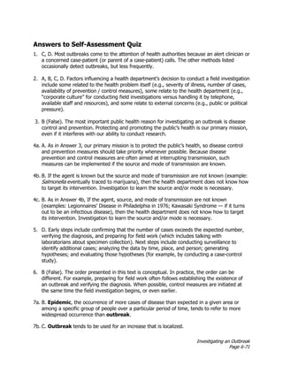 Investigating an Outbreak
Page 6-71
Answers to Self-Assessment Quiz
1. C, D. Most outbreaks come to the attention of health authorities because an alert clinician or
a concerned case-patient (or parent of a case-patient) calls. The other methods listed
occasionally detect outbreaks, but less frequently.
2. A, B, C, D. Factors influencing a health department’s decision to conduct a field investigation
include some related to the health problem itself (e.g., severity of illness, number of cases,
availability of prevention / control measures), some relate to the health department (e.g.,
“corporate culture” for conducting field investigations versus handling it by telephone,
available staff and resources), and some relate to external concerns (e.g., public or political
pressure).
3. B (False). The most important public health reason for investigating an outbreak is disease
control and prevention. Protecting and promoting the public’s health is our primary mission,
even if it interferes with our ability to conduct research.
4a. A. As in Answer 3, our primary mission is to protect the public’s health, so disease control
and prevention measures should take priority whenever possible. Because disease
prevention and control measures are often aimed at interrupting transmission, such
measures can be implemented if the source and mode of transmission are known.
4b. B. If the agent is known but the source and mode of transmission are not known (example:
Salmonella eventually traced to marijuana), then the health department does not know how
to target its intervention. Investigation to learn the source and/or mode is necessary.
4c. B. As in Answer 4b, If the agent, source, and mode of transmission are not known
(examples: Legionnaires’ Disease in Philadelphia in 1976; Kawasaki Syndrome — if it turns
out to be an infectious disease), then the health department does not know how to target
its intervention. Investigation to learn the source and/or mode is necessary.
5. D. Early steps include confirming that the number of cases exceeds the expected number,
verifying the diagnosis, and preparing for field work (which includes talking with
laboratorians about specimen collection). Next steps include conducting surveillance to
identify additional cases; analyzing the data by time, place, and person; generating
hypotheses; and evaluating those hypotheses (for example, by conducting a case-control
study).
6. B (False). The order presented in this text is conceptual. In practice, the order can be
different. For example, preparing for field work often follows establishing the existence of
an outbreak and verifying the diagnosis. When possible, control measures are initiated at
the same time the field investigation begins, or even earlier.
7a. B. Epidemic, the occurrence of more cases of disease than expected in a given area or
among a specific group of people over a particular period of time, tends to refer to more
widespread occurrence than outbreak.
7b. C. Outbreak tends to be used for an increase that is localized.
 