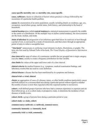 Glossary
Page 4
cause-specific mortality rate see mortality rate, cause-specific.
cause, sufficient a factor or collection of factors whose presence is always followed by the
occurrence of a particular health problem.
census the enumeration of an entire population, usually including details on residence, age, sex,
occupation, racial/ethnic group, marital status, birth history, and relationship to the head of
household.
central location (also called central tendency) a statistical measurement to quantify the middle
or the center of a distribution. Of the multiple ways to define central tendency, the most common
are the mean, median, and mode.
chain of infection the progression of an infectious agent that leaves its reservoir or host through
a portal of exit, is conveyed by a mode of transmission, and then enters through an appropriate
portal of entry to infect a susceptible host.
"chartjunk" unnecessary or confusing visual elements in charts, illustrations, or graphs. The
term was first used by Edward Tufte in his book, The Visual Display of Quantitative Information
(1983).
class interval the span of values of a continuous variable that are grouped into a single category
(see also class), usually to create a frequency distribution for that variable.
class limits the values at the upper and lower ends of a class interval.
clinical criteria the medical features (e.g., symptoms, medical examination findings, and
laboratory results) that are used in a case definition.
clinical disease a disease that has been manifested by its symptoms and features.
clinical trial see trial, clinical.
cluster an aggregation of cases of a disease, injury, or other health condition (particularly cancer
and birth defects) in a circumscribed area during a particular period without regard to whether
the number of cases is more than expected (often the expected number is not known).
cohort a well-defined group of persons who have had a common experience or exposure and are
then followed up, as in a cohort study or prospective study, to determine the incidence of new
diseases or health events.
cohort, birth a group of persons born during a particular period or year.
cohort study see study, cohort.
common-source outbreak see outbreak, common-source.
community immunity see immunity, herd.
community trial see trial, community.
 