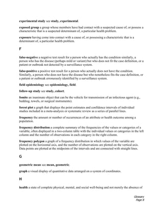Glossary
Page 8
experimental study see study, experimental.
exposed group a group whose members have had contact with a suspected cause of, or possess a
characteristic that is a suspected determinant of, a particular health problem.
exposure having come into contact with a cause of, or possessing a characteristic that is a
determinant of, a particular health problem.
F
false-negative a negative test result for a person who actually has the condition similarly, a
person who has the disease (perhaps mild or variant) but who does not fit the case definition, or a
patient or outbreak not detected by a surveillance system.
false-positive a positive test result for a person who actually does not have the condition.
Similarly, a person who does not have the disease but who nonetheless fits the case definition, or
a patient or outbreak erroneously identified by a surveillance system.
field epidemiology see epidemiology, field.
follow-up study see study, cohort.
fomite an inanimate object that can be the vehicle for transmission of an infectious agent (e.g.,
bedding, towels, or surgical instruments).
forest plot a graph that displays the point estimates and confidence intervals of individual
studies included in a meta-analysis or systematic review as a series of parallel lines.
frequency the amount or number of occurrences of an attribute or health outcome among a
population.
frequency distribution a complete summary of the frequencies of the values or categories of a
variable, often displayed in a two-column table with the individual values or categories in the left
column and the number of observations in each category in the right column.
frequency polygon a graph of a frequency distribution in which values of the variable are
plotted on the horizontal axis, and the number of observations are plotted on the vertical axis.
Data points are plotted at the midpoints of the intervals and are connected with straight lines.
G
geometric mean see mean, geometric.
graph a visual display of quantitative data arranged on a system of coordinates.
H
health a state of complete physical, mental, and social well-being and not merely the absence of
 