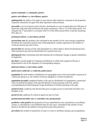 Glossary
Page 15
passive immunity see immunity, passive.
passive surveillance see surveillance, passive.
pathogenicity the ability of an agent to cause disease after infection, measured as the proportion
of persons infected by an agent who then experience clinical disease.
percentile a set of cut points used to divide a distribution or a set of ranked data into 100 parts of
equal area with each interval between the points containing 1/100 or 1% of the observations. For
example, the 5th
percentile is a cut point with 5% of the observations below it and the remaining
95% above it.
period prevalence see prevalence, period.
person-time rate the incidence rate calculated as the number of new cases among a population
divided by the cumulative person-time of that population, usually expressed as the number of
events per persons per unit of time.
person-time the amount of time each participant in a cohort study is observed and disease-free,
often summed to provide the denominator for a person-time rate.
phylogenetic tree a branching chart that indicates the evolutionary lineage or genetic relatedness
of organisms.
pie chart a circular graph of a frequency distribution in which each segment of the pie is
proportional in size to the frequency of corresponding category.
point prevalence see prevalence, point.
point-source outbreak see outbreak, point-source.
population the total number of inhabitants of a geographic area or the total number of persons in
a particular group (e.g., the number of persons engaged in a certain occupation).
population pyramid a graphical display of the age-sex distribution of a population, constructed
with a horizontal histogram of the age distribution of males pointing to the left, and the
corresponding horizontal histogram of age distribution of females pointing to the right.
portal of entry a pathway into the host that gives an agent access to tissue that will allow it to
multiply or act.
portal of exit a pathway by which an agent can leave its host.
postneonatal mortality rate see mortality rate, postneonatal.
predictive value positive the proportion of cases identified by a test, reported by a surveillance
system, or classified by a case definition that are true cases, calculated as the number of true-
positives divided by the number of true-positives plus false-positives.
prevalence the number or proportion of cases or events or attributes among a given population.
 