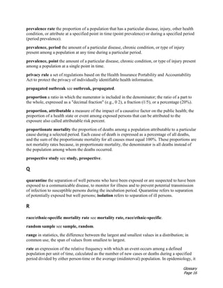 Glossary
Page 16
prevalence rate the proportion of a population that has a particular disease, injury, other health
condition, or attribute at a specified point in time (point prevalence) or during a specified period
(period prevalence).
prevalence, period the amount of a particular disease, chronic condition, or type of injury
present among a population at any time during a particular period.
prevalence, point the amount of a particular disease, chronic condition, or type of injury present
among a population at a single point in time.
privacy rule a set of regulations based on the Health Insurance Portability and Accountability
Act to protect the privacy of individually identifiable health information.
propagated outbreak see outbreak, propagated.
proportion a ratio in which the numerator is included in the denominator; the ratio of a part to
the whole, expressed as a "decimal fraction" (e.g., 0 2), a fraction (1/5), or a percentage (20%).
proportion, attributable a measure of the impact of a causative factor on the public health; the
proportion of a health state or event among exposed persons that can be attributed to the
exposure also called attributable risk percent.
proportionate mortality the proportion of deaths among a population attributable to a particular
cause during a selected period. Each cause of death is expressed as a percentage of all deaths,
and the sum of the proportionate mortality for all causes must equal 100%. These proportions are
not mortality rates because, in proportionate mortality, the denominator is all deaths instead of
the population among whom the deaths occurred.
prospective study see study, prospective.
Q
quarantine the separation of well persons who have been exposed or are suspected to have been
exposed to a communicable disease, to monitor for illness and to prevent potential transmission
of infection to susceptible persons during the incubation period. Quarantine refers to separation
of potentially exposed but well persons; isolation refers to separation of ill persons.
R
race/ethnic-specific mortality rate see mortality rate, race/ethnic-specific.
random sample see sample, random.
range in statistics, the difference between the largest and smallest values in a distribution; in
common use, the span of values from smallest to largest.
rate an expression of the relative frequency with which an event occurs among a defined
population per unit of time, calculated as the number of new cases or deaths during a specified
period divided by either person-time or the average (midinterval) population. In epidemiology, it
 