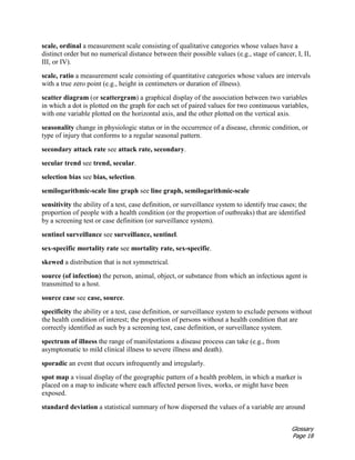 Glossary
Page 18
scale, ordinal a measurement scale consisting of qualitative categories whose values have a
distinct order but no numerical distance between their possible values (e.g., stage of cancer, I, II,
III, or IV).
scale, ratio a measurement scale consisting of quantitative categories whose values are intervals
with a true zero point (e.g., height in centimeters or duration of illness).
scatter diagram (or scattergram) a graphical display of the association between two variables
in which a dot is plotted on the graph for each set of paired values for two continuous variables,
with one variable plotted on the horizontal axis, and the other plotted on the vertical axis.
seasonality change in physiologic status or in the occurrence of a disease, chronic condition, or
type of injury that conforms to a regular seasonal pattern.
secondary attack rate see attack rate, secondary.
secular trend see trend, secular.
selection bias see bias, selection.
semilogarithmic-scale line graph see line graph, semilogarithmic-scale
sensitivity the ability of a test, case definition, or surveillance system to identify true cases; the
proportion of people with a health condition (or the proportion of outbreaks) that are identified
by a screening test or case definition (or surveillance system).
sentinel surveillance see surveillance, sentinel.
sex-specific mortality rate see mortality rate, sex-specific.
skewed a distribution that is not symmetrical.
source (of infection) the person, animal, object, or substance from which an infectious agent is
transmitted to a host.
source case see case, source.
specificity the ability or a test, case definition, or surveillance system to exclude persons without
the health condition of interest; the proportion of persons without a health condition that are
correctly identified as such by a screening test, case definition, or surveillance system.
spectrum of illness the range of manifestations a disease process can take (e.g., from
asymptomatic to mild clinical illness to severe illness and death).
sporadic an event that occurs infrequently and irregularly.
spot map a visual display of the geographic pattern of a health problem, in which a marker is
placed on a map to indicate where each affected person lives, works, or might have been
exposed.
standard deviation a statistical summary of how dispersed the values of a variable are around
 