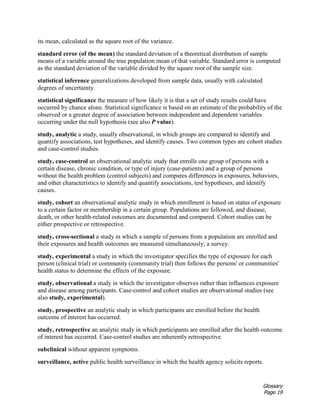 Glossary
Page 19
its mean, calculated as the square root of the variance.
standard error (of the mean) the standard deviation of a theoretical distribution of sample
means of a variable around the true population mean of that variable. Standard error is computed
as the standard deviation of the variable divided by the square root of the sample size.
statistical inference generalizations developed from sample data, usually with calculated
degrees of uncertainty.
statistical significance the measure of how likely it is that a set of study results could have
occurred by chance alone. Statistical significance is based on an estimate of the probability of the
observed or a greater degree of association between independent and dependent variables
occurring under the null hypothesis (see also P value).
study, analytic a study, usually observational, in which groups are compared to identify and
quantify associations, test hypotheses, and identify causes. Two common types are cohort studies
and case-control studies.
study, case-control an observational analytic study that enrolls one group of persons with a
certain disease, chronic condition, or type of injury (case-patients) and a group of persons
without the health problem (control subjects) and compares differences in exposures, behaviors,
and other characteristics to identify and quantify associations, test hypotheses, and identify
causes.
study, cohort an observational analytic study in which enrollment is based on status of exposure
to a certain factor or membership in a certain group. Populations are followed, and disease,
death, or other health-related outcomes are documented and compared. Cohort studies can be
either prospective or retrospective.
study, cross-sectional a study in which a sample of persons from a population are enrolled and
their exposures and health outcomes are measured simultaneously; a survey.
study, experimental a study in which the investigator specifies the type of exposure for each
person (clinical trial) or community (community trial) then follows the persons' or communities'
health status to determine the effects of the exposure.
study, observational a study in which the investigator observes rather than influences exposure
and disease among participants. Case-control and cohort studies are observational studies (see
also study, experimental).
study, prospective an analytic study in which participants are enrolled before the health
outcome of interest has occurred.
study, retrospective an analytic study in which participants are enrolled after the health outcome
of interest has occurred. Case-control studies are inherently retrospective.
subclinical without apparent symptoms.
surveillance, active public health surveillance in which the health agency solicits reports.
 