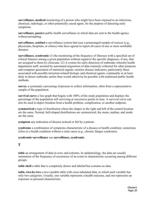 Glossary
Page 20
surveillance, medical monitoring of a person who might have been exposed to an infectious,
chemical, radiologic, or other potentially causal agent, for the purpose of detecting early
symptoms.
surveillance, passive public health surveillance in which data are sent to the health agency
without prompting.
surveillance, sentinel a surveillance system that uses a prearranged sample of sources (e.g.,
physicians, hospitals, or clinics) who have agreed to report all cases of one or more notifiable
diseases.
surveillance, syndromic (1) the monitoring of the frequency of illnesses with a specified set of
clinical features among a given population without regard to the specific diagnoses, if any, that
are assigned to them by clinicians. (2) A system for early detection of outbreaks whereby health
department staff, assisted by automated acquisition of data routinely collected for other purposes
and computer generation of statistical signals, monitor disease indicators, particularly those
associated with possible terrorism-related biologic and chemical agents, continually or at least
daily to detect outbreaks earlier than would otherwise be possible with traditional public health
methods.
survey a systematic canvassing of persons to collect information, often from a representative
sample of the population.
survival curve a line graph that begins with 100% of the study population and displays the
percentage of the population still surviving at successive points in time. A survival curve can
also be used to depict freedom from a health problem, complication, or another endpoint.
symmetrical a type of distribution where the shapes to the right and left of the central location
are the same. Normal, bell-shaped distributions are symmetrical; the mean, median, and mode
are the same.
symptom any indication of disease noticed or felt by a patient.
syndrome a combination of symptoms characteristic of a disease or health condition; sometimes
refers to a health condition without a clear cause (e.g., chronic fatigue syndrome).
syndromic surveillance see surveillance, syndromic.
T
table an arrangement of data in rows and columns. In epidemiology, the data are usually
summaries of the frequency of occurrence of an event or characteristic occurring among different
groups.
table shell a table that is completely drawn and labeled but contains no data.
table, two-by-two a two-variable table with cross-tabulated data, in which each variable has
only two categories. Usually, one variable represents a health outcome, and one represents an
exposure or personal characteristic.
 