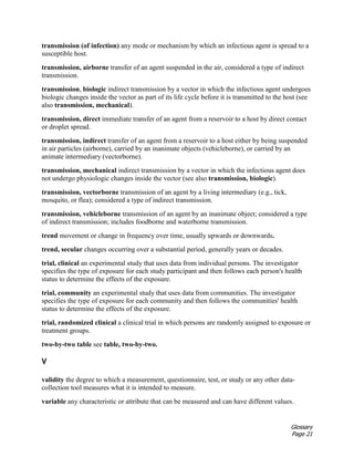 Glossary
Page 21
transmission (of infection) any mode or mechanism by which an infectious agent is spread to a
susceptible host.
transmission, airborne transfer of an agent suspended in the air, considered a type of indirect
transmission.
transmission, biologic indirect transmission by a vector in which the infectious agent undergoes
biologic changes inside the vector as part of its life cycle before it is transmitted to the host (see
also transmission, mechanical).
transmission, direct immediate transfer of an agent from a reservoir to a host by direct contact
or droplet spread.
transmission, indirect transfer of an agent from a reservoir to a host either by being suspended
in air particles (airborne), carried by an inanimate objects (vehicleborne), or carried by an
animate intermediary (vectorborne).
transmission, mechanical indirect transmission by a vector in which the infectious agent does
not undergo physiologic changes inside the vector (see also transmission, biologic).
transmission, vectorborne transmission of an agent by a living intermediary (e.g., tick,
mosquito, or flea); considered a type of indirect transmission.
transmission, vehicleborne transmission of an agent by an inanimate object; considered a type
of indirect transmission; includes foodborne and waterborne transmission.
trend movement or change in frequency over time, usually upwards or downwards.
trend, secular changes occurring over a substantial period, generally years or decades.
trial, clinical an experimental study that uses data from individual persons. The investigator
specifies the type of exposure for each study participant and then follows each person's health
status to determine the effects of the exposure.
trial, community an experimental study that uses data from communities. The investigator
specifies the type of exposure for each community and then follows the communities' health
status to determine the effects of the exposure.
trial, randomized clinical a clinical trial in which persons are randomly assigned to exposure or
treatment groups.
two-by-two table see table, two-by-two.
V
validity the degree to which a measurement, questionnaire, test, or study or any other data-
collection tool measures what it is intended to measure.
variable any characteristic or attribute that can be measured and can have different values.
 