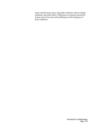 Introduction to Epidemiology
Page 1-44
status include breast cancer, Kawasaki syndrome, chronic fatigue
syndrome, and tennis elbow. Differences in exposure account for
at least some if not most of the differences in the frequency of
these conditions.
 