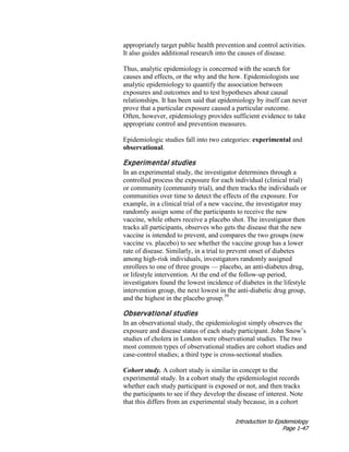 Introduction to Epidemiology
Page 1-47
appropriately target public health prevention and control activities.
It also guides additional research into the causes of disease.
Thus, analytic epidemiology is concerned with the search for
causes and effects, or the why and the how. Epidemiologists use
analytic epidemiology to quantify the association between
exposures and outcomes and to test hypotheses about causal
relationships. It has been said that epidemiology by itself can never
prove that a particular exposure caused a particular outcome.
Often, however, epidemiology provides sufficient evidence to take
appropriate control and prevention measures.
Epidemiologic studies fall into two categories: experimental and
observational.
Experimental studies
In an experimental study, the investigator determines through a
controlled process the exposure for each individual (clinical trial)
or community (community trial), and then tracks the individuals or
communities over time to detect the effects of the exposure. For
example, in a clinical trial of a new vaccine, the investigator may
randomly assign some of the participants to receive the new
vaccine, while others receive a placebo shot. The investigator then
tracks all participants, observes who gets the disease that the new
vaccine is intended to prevent, and compares the two groups (new
vaccine vs. placebo) to see whether the vaccine group has a lower
rate of disease. Similarly, in a trial to prevent onset of diabetes
among high-risk individuals, investigators randomly assigned
enrollees to one of three groups — placebo, an anti-diabetes drug,
or lifestyle intervention. At the end of the follow-up period,
investigators found the lowest incidence of diabetes in the lifestyle
intervention group, the next lowest in the anti-diabetic drug group,
and the highest in the placebo group.39
Observational studies
In an observational study, the epidemiologist simply observes the
exposure and disease status of each study participant. John Snow’s
studies of cholera in London were observational studies. The two
most common types of observational studies are cohort studies and
case-control studies; a third type is cross-sectional studies.
Cohort study. A cohort study is similar in concept to the
experimental study. In a cohort study the epidemiologist records
whether each study participant is exposed or not, and then tracks
the participants to see if they develop the disease of interest. Note
that this differs from an experimental study because, in a cohort
 