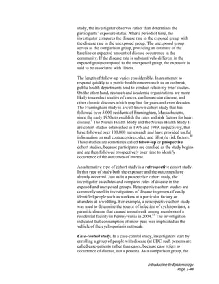 Introduction to Epidemiology
Page 1-48
study, the investigator observes rather than determines the
participants’ exposure status. After a period of time, the
investigator compares the disease rate in the exposed group with
the disease rate in the unexposed group. The unexposed group
serves as the comparison group, providing an estimate of the
baseline or expected amount of disease occurrence in the
community. If the disease rate is substantively different in the
exposed group compared to the unexposed group, the exposure is
said to be associated with illness.
The length of follow-up varies considerably. In an attempt to
respond quickly to a public health concern such as an outbreak,
public health departments tend to conduct relatively brief studies.
On the other hand, research and academic organizations are more
likely to conduct studies of cancer, cardiovascular disease, and
other chronic diseases which may last for years and even decades.
The Framingham study is a well-known cohort study that has
followed over 5,000 residents of Framingham, Massachusetts,
since the early 1950s to establish the rates and risk factors for heart
disease.7
The Nurses Health Study and the Nurses Health Study II
are cohort studies established in 1976 and 1989, respectively, that
have followed over 100,000 nurses each and have provided useful
information on oral contraceptives, diet, and lifestyle risk factors.40
These studies are sometimes called follow-up or prospective
cohort studies, because participants are enrolled as the study begins
and are then followed prospectively over time to identify
occurrence of the outcomes of interest.
An alternative type of cohort study is a retrospective cohort study.
In this type of study both the exposure and the outcomes have
already occurred. Just as in a prospective cohort study, the
investigator calculates and compares rates of disease in the
exposed and unexposed groups. Retrospective cohort studies are
commonly used in investigations of disease in groups of easily
identified people such as workers at a particular factory or
attendees at a wedding. For example, a retrospective cohort study
was used to determine the source of infection of cyclosporiasis, a
parasitic disease that caused an outbreak among members of a
residential facility in Pennsylvania in 2004.41
The investigation
indicated that consumption of snow peas was implicated as the
vehicle of the cyclosporiasis outbreak.
Case-control study. In a case-control study, investigators start by
enrolling a group of people with disease (at CDC such persons are
called case-patients rather than cases, because case refers to
occurrence of disease, not a person). As a comparison group, the
 