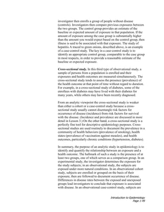 Introduction to Epidemiology
Page 1-49
investigator then enrolls a group of people without disease
(controls). Investigators then compare previous exposures between
the two groups. The control group provides an estimate of the
baseline or expected amount of exposure in that population. If the
amount of exposure among the case group is substantially higher
than the amount you would expect based on the control group, then
illness is said to be associated with that exposure. The study of
hepatitis A traced to green onions, described above, is an example
of a case-control study. The key in a case-control study is to
identify an appropriate control group, comparable to the case group
in most respects, in order to provide a reasonable estimate of the
baseline or expected exposure.
Cross-sectional study. In this third type of observational study, a
sample of persons from a population is enrolled and their
exposures and health outcomes are measured simultaneously. The
cross-sectional study tends to assess the presence (prevalence) of
the health outcome at that point of time without regard to duration.
For example, in a cross-sectional study of diabetes, some of the
enrollees with diabetes may have lived with their diabetes for
many years, while others may have been recently diagnosed.
From an analytic viewpoint the cross-sectional study is weaker
than either a cohort or a case-control study because a cross-
sectional study usually cannot disentangle risk factors for
occurrence of disease (incidence) from risk factors for survival
with the disease. (Incidence and prevalence are discussed in more
detail in Lesson 3.) On the other hand, a cross-sectional study is a
perfectly fine tool for descriptive epidemiology purposes. Cross-
sectional studies are used routinely to document the prevalence in a
community of health behaviors (prevalence of smoking), health
states (prevalence of vaccination against measles), and health
outcomes, particularly chronic conditions (hypertension, diabetes).
In summary, the purpose of an analytic study in epidemiology is to
identify and quantify the relationship between an exposure and a
health outcome. The hallmark of such a study is the presence of at
least two groups, one of which serves as a comparison group. In an
experimental study, the investigator determines the exposure for
the study subjects; in an observational study, the subjects are
exposed under more natural conditions. In an observational cohort
study, subjects are enrolled or grouped on the basis of their
exposure, then are followed to document occurrence of disease.
Differences in disease rates between the exposed and unexposed
groups lead investigators to conclude that exposure is associated
with disease. In an observational case-control study, subjects are
 