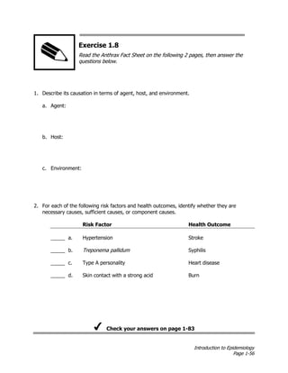 Introduction to Epidemiology
Page 1-56
Exercise 1.8
Read the Anthrax Fact Sheet on the following 2 pages, then answer the
questions below.
1. Describe its causation in terms of agent, host, and environment.
a. Agent:
b. Host:
c. Environment:
2. For each of the following risk factors and health outcomes, identify whether they are
necessary causes, sufficient causes, or component causes.
Risk Factor
_____ a. Hypertension
_____ b. Treponema pallidum
_____ c. Type A personality
_____ d. Skin contact with a strong acid
Health Outcome
Stroke
Syphilis
Heart disease
Burn
Check your answers on page 1-83
 