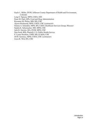 Introduction
Page vii
Gayle L. Miller, DVM, Jefferson County Department of Health and Environment,
Colorado
Long S. Nguyen, MPH, CHES, NIH
Paras M. Patel, RPh, Food and Drug Administration
Rossanne M. Philen, MD, MS, CDC
Alyson Richmond, MPH, CHES, CDC (contractor)
Glenna A. Schindler, MPH, RN, CHES, Healthcare Services Group, Missouri
Sandra K. Schumacher, MD, MPH, CDC
Julie R. Sinclair, MA, DVM, MPH, CDC
Nita Sood, RPh, PharmD, U.S. Public Health Service
P. Lynne Stockton, VMD, MS, ELS(D), CDC
Jill B. Surrency, MPH, CHES, CDC (contractor)
Joyce K. Witt, RN, CDC
 