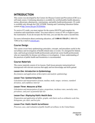 Introduction
Page viii
INTRODUCTION
This course was developed by the Centers for Disease Control and Prevention (CDC) as a
self-study course. Continuing education is available for certified public health educators,
nurses, physicians, pharmacists, veterinarians, and public health professionals. CE credit
is available only through the CDC/ATSDR Training and Continuing Education Online
system at http://www.cdc.gov/TCEOnline.
To receive CE credit, you must register for the course (SS1978) and complete the
evaluation and examination online. You must achieve a score of 70% or higher to pass
the examination. If you do not pass the first time, you can take the exam a second time.
For more information about continuing education, call 1-800-41-TRAIN (1-800-418-
7246) or by e-mail at ce@cdc.gov.
Course Design
This course covers basic epidemiology principles, concepts, and procedures useful in the
surveillance and investigation of health-related states or events. It is designed for federal,
state, and local government health professionals and private sector health professionals
who are responsible for disease surveillance or investigation. A basic understanding of
the practices of public health and biostatistics is recommended.
Course Materials
The course materials consist of six lessons. Each lesson presents instructional text
interspersed with relevant exercises that apply and test knowledge and skills gained.
Lesson One: Introduction to Epidemiology
Key features and applications of descriptive and analytic epidemiology
Lesson Two: Summarizing Data
Calculation and interpretation of mean, median, mode, ranges, variance, standard
deviation, and confidence interval
Lesson Three: Measures of Risk
Calculation and interpretation of ratios, proportions, incidence rates, mortality rates,
prevalence, and years of potential life lost
Lesson Four: Displaying Public Health Data
Preparation and application of tables, graphs, and charts such as arithmetic-scale line,
histograms, pie chart, and box plot
Lesson Five: Public Health Surveillance
Processes, uses, and evaluation of public health surveillance in the United States
 
