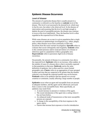 Introduction to Epidemiology
Page 1-72
Epidemic Disease Occurrence
Level of disease
The amount of a particular disease that is usually present in a
community is referred to as the baseline or endemic level of the
disease. This level is not necessarily the desired level, which may
in fact be zero, but rather is the observed level. In the absence of
intervention and assuming that the level is not high enough to
deplete the pool of susceptible persons, the disease may continue
to occur at this level indefinitely. Thus, the baseline level is often
regarded as the expected level of the disease.
While some diseases are so rare in a given population that a single
case warrants an epidemiologic investigation (e.g., rabies, plague,
polio), other diseases occur more commonly so that only
deviations from the norm warrant investigation. Sporadic refers to
a disease that occurs infrequently and irregularly. Endemic refers
to the constant presence and/or usual prevalence of a disease or
infectious agent in a population within a geographic area.
Hyperendemic refers to persistent, high levels of disease
occurrence.
Occasionally, the amount of disease in a community rises above
the expected level. Epidemic refers to an increase, often sudden, in
the number of cases of a disease above what is normally expected
in that population in that area. Outbreak carries the same
definition of epidemic, but is often used for a more limited
geographic area. Cluster refers to an aggregation of cases grouped
in place and time that are suspected to be greater than the number
expected, even though the expected number may not be known.
Pandemic refers to an epidemic that has spread over several
countries or continents, usually affecting a large number of people.
Epidemics occur when an agent and susceptible hosts are present
in adequate numbers, and the agent can be effectively conveyed
from a source to the susceptible hosts. More specifically, an
epidemic may result from:
• A recent increase in amount or virulence of the agent,
• The recent introduction of the agent into a setting where it
has not been before,
• An enhanced mode of transmission so that more susceptible
persons are exposed,
• A change in the susceptibility of the host response to the
agent, and/or
• Factors that increase host exposure or involve introduction
 