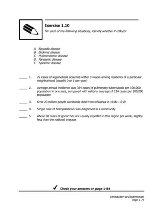 Introduction to Epidemiology
Page 1-74
Exercise 1.10
For each of the following situations, identify whether it reflects:
A. Sporadic disease
B. Endemic disease
C. Hyperendemic disease
D. Pandemic disease
E. Epidemic disease
_____ 1. 22 cases of legionellosis occurred within 3 weeks among residents of a particular
neighborhood (usually 0 or 1 per year)
_____ 2. Average annual incidence was 364 cases of pulmonary tuberculosis per 100,000
population in one area, compared with national average of 134 cases per 100,000
population
_____ 3. Over 20 million people worldwide died from influenza in 1918—1919
_____ 4. Single case of histoplasmosis was diagnosed in a community
_____ 5. About 60 cases of gonorrhea are usually reported in this region per week, slightly
less than the national average
Check your answers on page 1-84
 