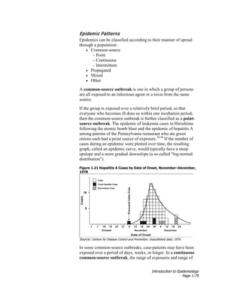 Introduction to Epidemiology
Page 1-75
Epidemic Patterns
Epidemics can be classified according to their manner of spread
through a population:
• Common-source
− Point
− Continuous
− Intermittent
• Propagated
• Mixed
• Other
A common-source outbreak is one in which a group of persons
are all exposed to an infectious agent or a toxin from the same
source.
If the group is exposed over a relatively brief period, so that
everyone who becomes ill does so within one incubation period,
then the common-source outbreak is further classified as a point-
source outbreak. The epidemic of leukemia cases in Hiroshima
following the atomic bomb blast and the epidemic of hepatitis A
among patrons of the Pennsylvania restaurant who ate green
onions each had a point source of exposure.38,44
If the number of
cases during an epidemic were plotted over time, the resulting
graph, called an epidemic curve, would typically have a steep
upslope and a more gradual downslope (a so-called “log-normal
distribution”).
Figure 1.21 Hepatitis A Cases by Date of Onset, November–December,
1978
Source: Centers for Disease Control and Prevention. Unpublished data; 1979.
In some common-source outbreaks, case-patients may have been
exposed over a period of days, weeks, or longer. In a continuous
common-source outbreak, the range of exposures and range of
 