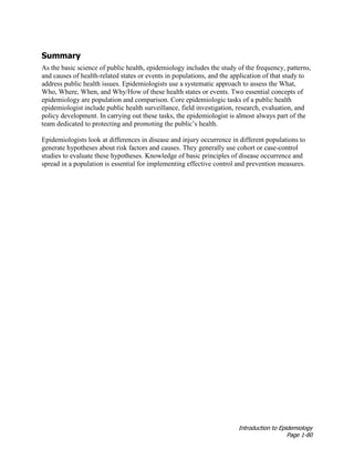 Introduction to Epidemiology
Page 1-80
Summary
As the basic science of public health, epidemiology includes the study of the frequency, patterns,
and causes of health-related states or events in populations, and the application of that study to
address public health issues. Epidemiologists use a systematic approach to assess the What,
Who, Where, When, and Why/How of these health states or events. Two essential concepts of
epidemiology are population and comparison. Core epidemiologic tasks of a public health
epidemiologist include public health surveillance, field investigation, research, evaluation, and
policy development. In carrying out these tasks, the epidemiologist is almost always part of the
team dedicated to protecting and promoting the public’s health.
Epidemiologists look at differences in disease and injury occurrence in different populations to
generate hypotheses about risk factors and causes. They generally use cohort or case-control
studies to evaluate these hypotheses. Knowledge of basic principles of disease occurrence and
spread in a population is essential for implementing effective control and prevention measures.
 
