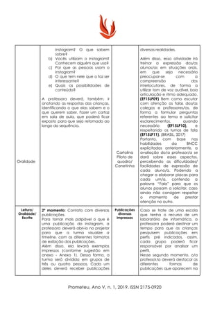 Oralidade
Instagram? O que sabem
sobre?
b) Vocês utilizam o instagram?
Conhecem alguém que usa?
c) Por que as pessoas usam o
instagram?
d) O que tem nele que o faz ser
interessante?
e) Quais as possibilidades de
conteúdo?
A professora deverá, também, ir
anotando as respostas das crianças,
identificando o que elas sabem e o
que querem saber. Fazer um cartaz
em sala de aula, que poderá ficar
exposto para que seja retomado ao
longo da sequência.
Cartolina
Piloto de
quadro/
Canetinha
diversas realidades.
Além disso, essa atividade irá
treinar a expressão dos/as
alunos/as em situações orais,
em que seja necessário
preocupar-se com a
compreensão dos
interlocutores, de forma a
utilizar tom de voz audível, boa
articulação e ritmo adequado.
(EF15LP09) Bem como escutar
com atenção as falas dos/as
colegas e professores/as, de
forma a formular perguntas
referentes ao tema e solicitar
esclarecimentos, quando
necessário ​(EF15LP10), e
respeitando os turnos de fala
(EF15LP11). ​(BRASIL, 2017)
Portanto, com base nas
habilidades da BNCC
explicitadas anteriormente, a
avaliação do/a professor/a se
dará sobre esses aspectos,
percebendo as dificuldades/
facilidades de expressão de
cada aluno/a. Podendo a
chegar a elaborar placas para
cada um/a, contendo a
palavra “Fala” para que os
alunos possam a solicitar, caso
ainda não consigam respeitar
o momento de prestar
atenção no outro.
Leitura/
Oralidade/
Escrita
2º momento​: Contato com diversas
publicações.
Para tornar mais palpável o que é
uma publicação do instagram, a
professora deverá abri-lo no projetor
para que a turma visualize ​a
timeline, com ​os diferentes formatos
de exibição das publicações.
Além disso, ela levará exemplos
impressos (conforme sugestão em
anexo - Anexo 1). Dessa forma, a
turma será dividida em grupos de
três ou quatro pessoas. Cada um
deles deverá receber publicações
Publicações
diversas
impressas
Caso se trate de uma escola
que tenha o recurso de um
laboratório de informática, a
professora poderá destinar um
tempo para que as crianças
pesquisem publicações em
perfis pré indicados, assim,
cada grupo poderá ficar
responsável por analisar um
perfil.
Nesse segundo momento, o/a
professor/a deverá destacar as
diferentes formas de
publicações que aparecem na
Prometeu, Ano V, n. 1, 2019. ISSN 2175-0920
 