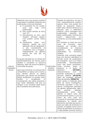 Leitura/
Oralidade/
Escrita
diferentes para que possam analisar
e perceber os padrões existentes de
publicações, como por exemplo:
a) É necessário ter um usuário,
para que haja uma
publicação;
b) Este usuário sempre se inicia
com “@”;
c) Normalmente se tem uma
imagem principal abaixo,
mas podem conter textos
nela;
d) Geralmente existe uma
legenda, apesar de sua
aparição não ser obrigatória,
e ela normalmente é
condizente com a imagem,
independente do gênero
textual em que ela se
encontra.
Os grupos deverão ter um tempo de
aproximadamente 20 minutos para
analisar e comparar os arquivos
dispostos, além de anotar as ideias e
conclusões do grupo.
Após esse momento, as crianças irão
compartilhar as ideias com a turma,
que deverá discutir as ideias
propostas, que devem ser anotadas
pelo/a professor/a no quadro, para
facilitar a visualização e
compreensão das ideias propostas,
que serão debatidas até que se
chegue a um consenso sobre quais
são os padrões de publicação.
Publicações
diversas
impressas
timeline do aplicativo, em que,
não necessariamente existem
apenas fotos, mas podem ter
textos ou pequenos vídeos.
Além disso, deverá destacar os
recursos que o aplicativo
oferece, como: postagem das
publicações, pesquisa de
perfis, publicações, controle de
quem seguiu/curtiu ou
comentou as suas publicações
etc.
Por também se tratar de uma
roda de conversa, aqui
deverão ser levados em
consideração os mesmos
aspectos da oralidade
explicitados no momento
anterior.
Ademais, este momento exige
que o/a aluno/a identifique a
função social da publicação
do instagram, que é um texto
multimodal, “r​econhecendo
para que foram produzidos,
onde circulam, quem os
produziu e a quem se
destinam.” ​(EF15LP01),
relacionando-os com as
possíveis ilustrações e outros
recursos gráficos (EF15LP18),
além de conseguir distinguir
fatos de opiniões.​ (EF04LP15).
Assim sendo a avaliação será
feita de forma investigativa,
tentando perceber o que os
alunos conseguiram perceber
do gênero apresentado, além
das possíveis relações
estabelecidas entre este
gênero e algum outro de
conhecimento prévio. E, por se
tratar de uma roda de
conversa, é necessário que o/a
professor/a se atente aos
elementos das falas dos alunos,
para que além de anotá-los no
quadro, os registre como como
forma de perceber os avanços
e dificuldades pontuais dos/as
Prometeu, Ano V, n. 1, 2019. ISSN 2175-0920
 