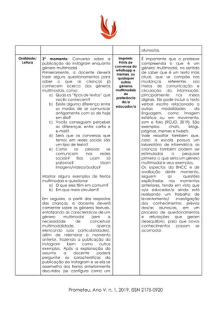 alunos/as.
Oralidade/
Leitura
3º momento​: Conversa sobre a
publicação do instagram enquanto
gênero multimodal.
Primeiramente, a docente deverá
fazer alguns questionamentos para
saber o que as crianças já
conhecem acerca dos gêneros
multimodais, como:
a) Quais os “tipos de textos” que
vocês conhecem?
b) Existe alguma diferença entre
os modos de se comunicar
antigamente com os de hoje
em dia?
c) Vocês conseguem perceber
as diferenças entre carta e
e-mail?
d) Será que as conversas que
temos em redes sociais são
um tipo de texto?
e) Como as pessoas se
comunicam nas redes
sociais? Elas usam só
palavras? Usam
imagens/vídeos/áudios?
Mostrar alguns exemplos de textos
multimodais e questionar
a) O que eles têm em comum?
b) Em que meio circulam?
Em seguida, a partir das respostas
das crianças, a docente deverá
comentar sobre os gêneros textuais,
enfatizando as características de um
gênero multimodal (sem a
necessidade de conceituar
multimodalidade, apenas
elencando suas particularidades),
além de relembrar o momento
anterior, trazendo a publicação do
instagram bem como outros
exemplos. Após a explanação do
assunto a docente poderá
perguntar as características da
publicação do Instagram e se ela se
assemelha aos textos anteriormente
discutidos (se configura como um
Imprimir:
Prints de
conversas do
whatsapp e
memes, ou
quaisquer
outros
gêneros
multimodais
de
preferência
do/a
educador/a
É importante que o professor
compreenda o que é um
gênero multimodal, no sentido
de saber que é um texto mais
atual, que se compõe nas
mudanças referentes aos
meios de comunicação e
circulação da informação,
principalmente nos meios
digitais. Ele pode incluir o texto
verbal escrito relacionado a
outras modalidades da
linguagem, como imagem
estática ou em movimento,
som e fala (ROJO, 2019). São
exemplos: chats, blogs,
páginas, memes e tweets.
Vale ressaltar também que,
caso a escola possua um
laboratório de informática, as
crianças também podem ser
estimuladas a pesquisar
primeiro o que seria um gênero
multimodal e seus exemplos.
Os aspectos da BNCC e de
avaliação deste momento,
seguem as questões
explicitadas nos momentos
anteriores, tendo em vista que
o/a educador/a ainda está
realizando um trabalho de
levantamento/ investigação
dos conhecimentos prévios
dos/as alunos/as, em um
processo de questionamentos
e refutações que geram
desequilíbrio, para que novos
conhecimentos possam se
acomodar.
Prometeu, Ano V, n. 1, 2019. ISSN 2175-0920
 