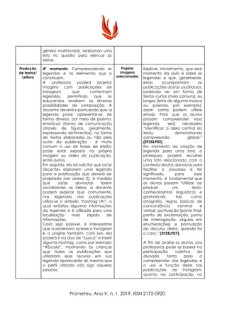 gênero multimodal), realizando uma
lista no quadro para elencar as
ideias.
Produção
de textos/
Leitura
4º momento​: Compreendendo as
legendas e os elementos que a
constituem.
A professora poderá projetar
imagens com publicações de
Instagram que contenham
legendas, permitindo que os
educandos analisem as diversas
possibilidades de composição. A
docente deverá ir pontuando que: a
legenda pode apresentar-se de
forma diversa, por meio de poema,
emoticon (forma de comunicação
através de figuras, geralmente,
expressando sentimentos), na forma
de textos elaborados ou não pelo
autor da publicação - é muito
comum o uso de frases de efeito;
pode estar exposta na própria
imagem ou vídeo da publicação,
entre outros.
Em seguida, ela irá solicitar que os/as
discentes elaborem uma legenda
para a publicação que deverá ser
projetada (ver anexo 2). A medida
que os/as alunos/as forem
socializando as ideias, a docente
poderá explicar que, comumente,
nas legendas das publicações
utiliza-se o símbolo “​hashtag ​(#)”, o
qual enfatiza algumas informações
da legenda e é utilizada para uma
localização mais rápida de
informações.
Caso seja possível, é interessante
que a professora acesse o instagram
e o projete também, com isso, ela
poderá ir na aba de “busca” e inserir
alguma ​hashtag​, como por exemplo
“#Escola”, mostrando às crianças
que todas as publicações que
utilizaram esse recurso em sua
legenda aparecerão ali, mesmo que
o perfil utilizado não siga aquelas
pessoas.
Projetor
Imagens
selecionadas
Explicar, inicialmente, que esse
momento da aula é sobre as
legendas e que, geralmente,
estas acompanham as
publicações dos/as usuários/as,
podendo ser em forma de
textos curtos (mais comuns), ou
longos (letra de alguma música
ou poemas, por exemplo),
assim como podem utilizar
emojis. Para que os alunos
possam compreender essa
legenda, será necessário
“Identificar a ideia central do
texto, demonstrando
compreensão global.”
(EF35LP03)
No momento da criação de
legenda para uma foto, a
professora poderá escolher
uma foto relacionada com o
contexto dos/as alunos/as para
facilitar o processo e ter
significado, para esse
momento, é fundamental que
os alunos possam “​Utilizar, ao
produzir um texto,
conhecimentos linguísticos e
gramaticais, tais como
ortografia, regras básicas de
concordância nominal e
verbal, pontuação (ponto final,
ponto de exclamação, ponto
de interrogação, vírgulas em
enumerações) e pontuação
do discurso direto, quando for
o caso.” ​(EF35LP07).
A fim de avaliar os alunos, o/a
professor/a pode se basear na
participação coletiva do
alunado, tanto para a
compreensão das legendas e
o uso e função delas nas
publicações de Instagram,
quanto na participação no
Prometeu, Ano V, n. 1, 2019. ISSN 2175-0920
 