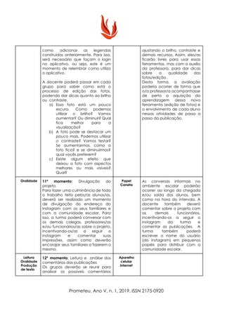 como adicionar as legendas
construídas anteriormente. Para isso,
será necessário que façam o login
no aplicativo, ou seja, este é um
momento de relembrar como utiliza
o aplicativo.
A docente poderá passar em cada
grupo para saber como está o
processo de edição das fotos,
podendo dar dicas quanto ao brilho
ou contraste.
a) Essa foto está um pouco
escura. Como podemos
utilizar o brilho? Vamos
aumentar? Ou diminuir? Qual
fica melhor para a
visualização?
b) A foto pode se destacar um
pouco mais. Podemos utilizar
o contraste? Vamos testar?
Se aumentarmos, como a
foto fica? e se diminuirmos?
qual vocês preferem?
c) Existe algum efeito que
deixou a foto com aspectos
melhores ou mais visíveis?
Qual?
ajustando o brilho, contraste e
demais recursos. Assim, eles/as
ficarão livres para usar essas
ferramentas, mas com a auxílio
da professora, para dar dicas
sobre a qualidade das
fotos/edição.
Desta forma, a avaliação
poderia ocorrer de forma que
o/a professor/a acompanhasse
de perto a aquisição da
aprendizagem dessa nova
ferramenta (edição de fotos) e
o envolvimento de cada aluno
nessas atividades de passo a
passo da publicação.
Oralidade 11º momento​: Divulgação do
projeto.
Para fazer uma culminância de todo
o trabalho feito pelos/as alunos/as,
deverá ser realizado um momento
de divulgação do endereço do
Instagram com os seus familiares e
com a comunidade escolar. Para
isso, a turma poderá conversar com
os demais colegas, professores/as
e/ou funcionários/as sobre o projeto,
incentivando-os/as a seguir o
instagram e comentar suas
impressões, assim como deverão
encorajar seus familiares a fazerem o
mesmo.
Papel
Caneta
As conversas informais no
ambiente escolar poderão
ocorrer ao longo da chegada
e/ou saída dos alunos, bem
como na hora do intervalo. A
docente também deverá
comentar sobre o projeto com
os demais funcionários,
incentivando-os a seguir o
instagram da turma e
comentar as publicações. A
turma também poderá
escrever o nome do usuário
(do instagram) em pequenos
papéis para distribuir com a
comunidade escolar.
Leitura
Oralidade
Produção
de texto
12º momento​: Leitura e análise dos
comentários das publicações
Os grupos deverão se reunir para
analisar os possíveis comentários
Aparelho
celular
Internet
Prometeu, Ano V, n. 1, 2019. ISSN 2175-0920
 
