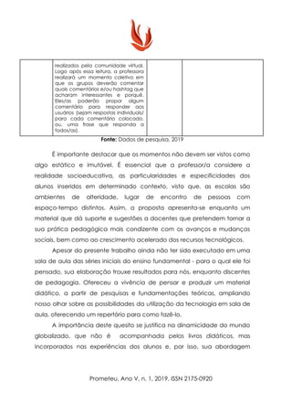 realizados pela comunidade virtual.
Logo após essa leitura, a professora
realizará um momento coletivo em
que os grupos deverão comentar
quais comentários e/ou hashtag que
acharam interessantes e porquê.
Eles/as poderão propor algum
comentário para responder aos
usuários (sejam respostas individuais/
para cada comentário colocado,
ou, uma frase que responda a
todos/as).
Fonte:​ Dados de pesquisa, 2019
É importante destacar que os momentos não devem ser vistos como
algo estático e imutável. É essencial que a professor/a considere a
realidade socioeducativa, as particularidades e especificidades dos
alunos inseridos em determinado contexto, visto que, as escolas são
ambientes de alteridade, lugar de encontro de pessoas com
espaço-tempo distintos. Assim, a proposta apresenta-se enquanto um
material que dá suporte e sugestões a docentes que pretendem tornar a
sua prática pedagógica mais condizente com os avanços e mudanças
sociais, bem como ao crescimento acelerado dos recursos tecnológicos.
Apesar do presente trabalho ainda não ter sido executado em uma
sala de aula das séries iniciais do ensino fundamental - para o qual ele foi
pensado, sua elaboração trouxe resultados para nós, enquanto discentes
de pedagogia. Ofereceu a vivência de pensar e produzir um material
didático, a partir de pesquisas e fundamentações teóricas, ampliando
nosso olhar sobre as possibilidades da utilização da tecnologia em sala de
aula, oferecendo um repertório para como fazê-lo.
A importância deste quesito se justifica na dinamicidade do mundo
globalizado, que não é acompanhada pelos livros didáticos, mas
incorporados nas experiências dos alunos e, por isso, sua abordagem
Prometeu, Ano V, n. 1, 2019. ISSN 2175-0920
 
