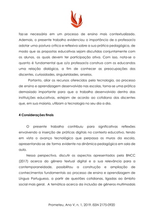 faz-se necessária em um processo de ensino mais contextualizado.
Ademais, o presente trabalho evidenciou o importância de o professor/a
adotar uma postura crítica e reflexiva sobre a sua prática pedagógica, de
modo que as propostas educativas sejam discutidas conjuntamente com
os alunos, os quais devem ter participação ativa. Com isso, nota-se o
quanto é fundamental que o/a professor/a construa com os educandos
uma relação dialógica, a fim de conhecer as preocupações dos
discentes, curiosidades, singularidades, anseios.
Portanto, aliar os recursos oferecidos pela tecnologia, ao processo
de ensino e aprendizagem desenvolvido nas escolas, torna-se uma prática
demasiado importante para que o trabalho desenvolvido dentro das
instituições educativas, estejam de acordo ao cotidiano dos discentes
que, em sua maioria, utilizam a tecnologia no seu dia a dia.
4 Considerações finais
O presente trabalho contribuiu para significativas reflexões
envolvendo a inserção de práticas digitais no contexto educativo, tendo
em vista o avanço tecnológico que perpassa os muros da escola,
apresentando-se de forma evidente na dinâmica pedagógica em sala de
aula.
Nessa perspectiva, discutir os aspectos apresentados pela BNCC
(2017) acerca do gênero textual digital e a sua relevância para a
contemporaneidade, possibilitou a construção e ampliação de
conhecimentos fundamentais ao processo de ensino e aprendizagem de
Língua Portuguesa, a partir de questões cotidianas, ligadas ao âmbito
social mais geral. A temática acerca da inclusão de gêneros multimodais
Prometeu, Ano V, n. 1, 2019. ISSN 2175-0920
 