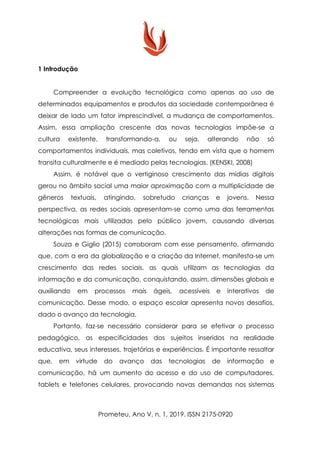 1 Introdução
Compreender a evolução tecnológica como apenas ao uso de
determinados equipamentos e produtos da sociedade contemporânea é
deixar de lado um fator imprescindível, a mudança de comportamentos.
Assim, essa ampliação crescente das novas tecnologias impõe-se a
cultura existente, transformando-a, ou seja, alterando não só
comportamentos individuais, mas coletivos, tendo em vista que o homem
transita culturalmente e é mediado pelas tecnologias. (KENSKI, 2008)
Assim, é notável que o vertiginoso crescimento das mídias digitais
gerou no âmbito social uma maior aproximação com a multiplicidade de
gêneros textuais, atingindo, sobretudo crianças e jovens. Nessa
perspectiva, as redes sociais apresentam-se como uma das ferramentas
tecnológicas mais utilizadas pelo público jovem, causando diversas
alterações nas formas de comunicação.
Souza e Giglio (2015) corroboram com esse pensamento, afirmando
que, com a era da globalização e a criação da Internet, manifesta-se um
crescimento das redes sociais, as quais utilizam as tecnologias da
informação e da comunicação, conquistando, assim, dimensões globais e
auxiliando em processos mais ágeis, acessíveis e interativos de
comunicação. Desse modo, o espaço escolar apresenta novos desafios,
dado o avanço da tecnologia.
Portanto, faz-se necessário considerar para se efetivar o processo
pedagógico, as especificidades dos sujeitos inseridos na realidade
educativa, seus interesses, trajetórias e experiências. É importante ressaltar
que, em virtude do avanço das tecnologias de informação e
comunicação, há um aumento do acesso e do uso de computadores,
tablets e telefones celulares, provocando novas demandas nos sistemas
Prometeu, Ano V, n. 1, 2019. ISSN 2175-0920
 