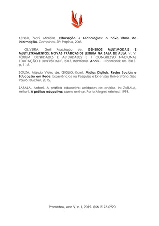 KENSKI, Vani Moreira. Educação e Tecnologias: o novo ritmo da
informação.​ Campinas, SP: Papirus, 2008.
​OLIVEIRA, Derli Machado de. ​GÊNEROS MULTIMODAIS E
MULTILETRAMENTOS: NOVAS PRÁTICAS DE LEITURA NA SALA DE AULA. In: VI
FÓRUM IDENTIDADES E ALTERIDADES E II CONGRESSO NACIONAL
EDUCAÇÃO E DIVERSIDADE, 2013, Itabaiana. ​Anais... . ​Itabaiana: Ufs, 2013.
p. 1 - 8.
SOUZA, Márcio Vieira de; GIGLIO, Kamil. ​Mídias Digitais, Redes Sociais e
Educação em Rede: ​Experiências na Pesquisa e Extensão Universitária. São
Paulo: Blucher, 2015.
ZABALA, Antoni. A prática educativa: unidades de análise. In: ZABALA,
Antoni. ​A prática educativa: ​como ensinar. Porto Alegre: Artmed, 1998.
Prometeu, Ano V, n. 1, 2019. ISSN 2175-0920
 