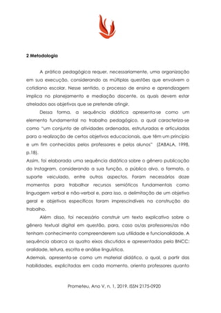 2 Metodologia
A prática pedagógica requer, necessariamente, uma organização
em sua execução, considerando as múltiplas questões que envolvem o
cotidiano escolar. Nesse sentido, o processo de ensino e aprendizagem
implica no planejamento e mediação docente, os quais devem estar
atrelados aos objetivos que se pretende atingir.
Dessa forma, a sequência didática apresenta-se como um
elemento fundamental no trabalho pedagógico, a qual caracteriza-se
como “um conjunto de atividades ordenadas, estruturadas e articuladas
para a realização de certos objetivos educacionais, que têm um princípio
e um fim conhecidos pelos professores e pelos alunos” (ZABALA, 1998,
p.18).
Assim, foi elaborada uma sequência didática sobre o gênero publicação
do Instagram, considerando a sua função, o público alvo, o formato, o
suporte veiculado, entre outros aspectos. Foram necessários doze
momentos para trabalhar recursos semióticos fundamentais como
linguagem verbal e não-verbal e, para isso, a delimitação de um objetivo
geral e objetivos específicos foram imprescindíveis na construção do
trabalho.
Além disso, foi necessário construir um texto explicativo sobre o
gênero textual digital em questão, para, caso os/as professores/as não
tenham conhecimento compreenderem sua utilidade e funcionalidade. A
sequência abarca os quatro eixos discutidos e apresentados pela BNCC:
oralidade, leitura, escrita e análise linguística.
Ademais, apresenta-se como um material didático, o qual, a partir das
habilidades, explicitadas em cada momento, orienta professores quanto
Prometeu, Ano V, n. 1, 2019. ISSN 2175-0920
 