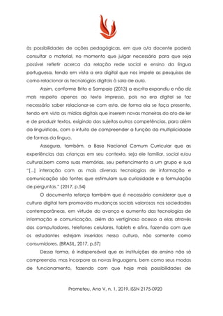 às possibilidades de ações pedagógicas, em que o/a docente poderá
consultar o material, no momento que julgar necessário para que seja
possível refletir acerca da relação rede social e ensino da língua
portuguesa, tendo em vista a era digital que nos impele as pesquisas de
como relacionar as tecnologias digitais à sala de aula.
Assim, conforme Brito e Sampaio (2013) a escrita expandiu e não diz
mais respeito apenas ao texto impresso, pois na era digital se faz
necessário saber relacionar-se com esta, de forma ela se faça presente,
tendo em vista as mídias digitais que inserem novas maneiras do ato de ler
e de produzir textos, exigindo dos sujeitos outras competências, para além
da linguísticas, com o intuito de compreender a função da multiplicidade
de formas da língua.
Assegura, também, a Base Nacional Comum Curricular que as
experiências das crianças em seu contexto, seja ele familiar, social e/ou
cultural,bem como suas memórias, seu pertencimento a um grupo e sua
“[...] interação com as mais diversas tecnologias de informação e
comunicação são fontes que estimulam sua curiosidade e a formulação
de perguntas.” (2017, p.54)
O documento reforça também que é necessário considerar que a
cultura digital tem promovido mudanças sociais valorosas nas sociedades
contemporâneas, em virtude do avanço e aumento das tecnologias de
informação e comunicação, além do vertiginoso acesso a elas através
dos computadores, telefones celulares, tablets e afins, fazendo com que
os estudantes estejam inseridos nessa cultura, não somente como
consumidores. (BRASIL, 2017, p.57)
Dessa forma, é indispensável que as instituições de ensino não só
compreenda, mas incorpore as novas linguagens, bem como seus modos
de funcionamento, fazendo com que haja mais possibilidades de
Prometeu, Ano V, n. 1, 2019. ISSN 2175-0920
 