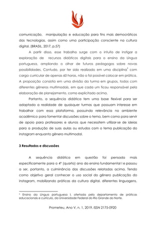 comunicação, manipulação e educação para fins mais democráticos
das tecnologias, assim como uma participação consciente na cultura
digital. (BRASIL, 2017, p.57)
A partir disso, esse trabalho surge com o intuito de instigar a
exploração de recursos didáticos digitais para o ensino da Língua
portuguesa, ampliando o olhar de futuros pedagogos sobre novas
possibilidades. Contudo, por ter sido realizado em uma disciplina com
4
carga curricular de apenas 60 horas, não o foi possível colocar em prática.
A proposição consistia em uma divisão da turma em grupos, todos com
diferentes gêneros multimodais, em que cada um ficou responsável pela
elaboração de planejamento, como explicitado acima.
Portanto, a sequência didática tem uma base flexível para ser
adaptada a realidade de quaisquer turmas que possuam interesse em
trabalhar com essa plataforma, possuindo relevância no ambiente
acadêmico para fomentar discussões sobre o tema, bem como para servir
de apoio para professores e alunos que necessitem utilizar-se de ideias
para a produção de suas aulas ou estudos com o tema publicação do
instagram enquanto gênero multimodal.
3 Resultados e discussões
A sequência didática em questão foi pensada mais
especificamente para o 4º (quarto) ano do ensino fundamental I e passou
a ser, portanto, a culminância das discussões relatadas acima. Tendo
como objetivo geral conhecer o uso social do gênero publicação do
instagram, mobilizando práticas da cultura digital, diferentes linguagens,
4
​Ensino da Língua portuguesa I, ofertada pelo departamento de práticas
educacionais e currículo, da Universidade Federal do Rio Grande do Norte.
Prometeu, Ano V, n. 1, 2019. ISSN 2175-0920
 