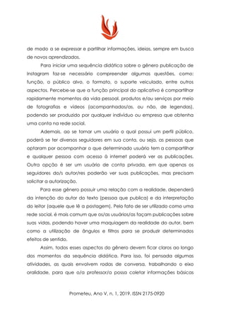de modo a se expressar e partilhar informações, ideias, sempre em busca
de novos aprendizados.
Para iniciar uma sequência didática sobre o gênero publicação de
Instagram faz-se necessário compreender algumas questões, como:
função, o público alvo, o formato, o suporte veiculado, entre outros
aspectos. Percebe-se que a função principal do aplicativo é compartilhar
rapidamente momentos da vida pessoal, produtos e/ou serviços por meio
de fotografias e vídeos (acompanhados/as, ou não, de legendas),
podendo ser produzido por qualquer indivíduo ou empresa que obtenha
uma conta na rede social.
Ademais, ao se tornar um usuário o qual possui um perfil público,
poderá se ter diversos seguidores em sua conta, ou seja, as pessoas que
optaram por acompanhar o que determinado usuário tem a compartilhar
e qualquer pessoa com acesso à internet poderá ver as publicações.
Outra opção é ser um usuário de conta privada, em que apenas os
seguidores do/s autor/res poderão ver suas publicações, mas precisam
solicitar a autorização.
Para esse gênero possuir uma relação com a realidade, dependerá
da intenção do autor do texto (pessoa que publica) e da interpretação
do leitor (aquele que lê a postagem). Pelo fato de ser utilizado como uma
rede social, é mais comum que os/as usuários/as façam publicações sobre
suas vidas, podendo haver uma maquiagem da realidade do autor, bem
como a utilização de ângulos e filtros para se produzir determinados
efeitos de sentido.
Assim, todos esses aspectos do gênero devem ficar claros ao longo
dos momentos da sequência didática. Para isso, foi pensada algumas
atividades, as quais envolvem rodas de conversa, trabalhando o eixo
oralidade, para que o/a professor/a possa coletar informações básicas
Prometeu, Ano V, n. 1, 2019. ISSN 2175-0920
 