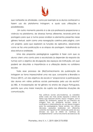 que nortearão as atividades, como por exemplo se os alunos conhecem e
fazem uso da plataforma Instagram, e quais suas utilizações e
possibilidades.
Um outro momento previsto é o de o/a professor/a proporcionar a
vivência na plataforma, de diversas formas diferentes, levando ​prints de
postagens para que a turma possa analisar os elementos presentes nesse
gênero textual, assim como uma navegação coletiva pela página, com
um projetor, para que explorem as funções do aplicativo, observando
como se faz uma publicação e as etapas da postagem, trabalhando os
eixos leitura e oralidade.
Uma das propostas pedagógicas sugeridas é fazer com que os
alunos criem uma conta para a escola/sala (a depender da resposta da
turma) com o objetivo de divulgação dos espaços da instituição, em que
poderá ser discutido a importância e a utilização destes no cotidiano
escolar.
Todo esse processo de (Re)Conhecimento da publicação do
instagram se torna imprescindível uma vez que, consoante a Brandão e
Tinoco (2017), um dos objetivos da escola é “proporcionar a participação
dos alunos em várias práticas sociais permeadas pelo uso da escrita”
(p.180). A incorporação de tal gênero no ensino de Língua Portuguesa,
permite que uma maior inserção do sujeito nas diferentes situações de
comunicação.
Nas práticas sociais pós-modernas, os cidadãos
estão cada vez mais sendo expostos à leitura de
textos que misturam escrita, layout, imagens, som e
objetos 3D. Entretanto, apesar do uso intensivo da
imagem fora do ambiente escolar, ainda é
insuficiente a sistematização do uso dessas imagens
para fins pedagógicos. Nesse sentido, nas últimas
décadas, pesquisas realizadas em diferentes
correntes da linguística têm dedicado parte de seus
estudos ao que se refere às “práticas do
(multi)letramento” como instrumento do exercício da
Prometeu, Ano V, n. 1, 2019. ISSN 2175-0920
 