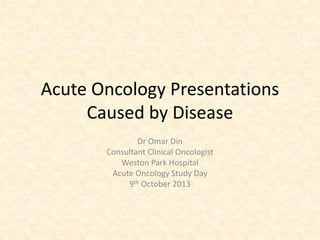 Acute Oncology Presentations
Caused by Disease
Dr Omar Din
Consultant Clinical Oncologist
Weston Park Hospital
Acute Oncology Study Day
9th October 2013
 