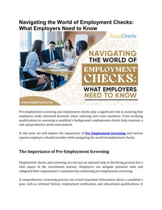 Navigating the World of Employment Checks:
What Employers Need to Know
Pre-employment screening and employment checks play a significant role in ensuring that
employers make informed decisions when selecting new team members. From verifying
qualifications to assessing a candidate's background, employments checks help maintain a
safe and productive work environment.
In this post, we will explore the importance of Pre Employment Screening and various
aspects employers should consider while navigating the world of employment checks.
The Importance of Pre-Employment Screening
Employment checks and screening are not just an optional step in the hiring process but a
vital aspect of the recruitment journey. Employers can mitigate potential risks and
safeguard their organization's reputation by conducting pre-employment screening.
A comprehensive screening process can reveal important information about a candidate's
past, such as criminal history, employment verification, and educational qualifications. It
 