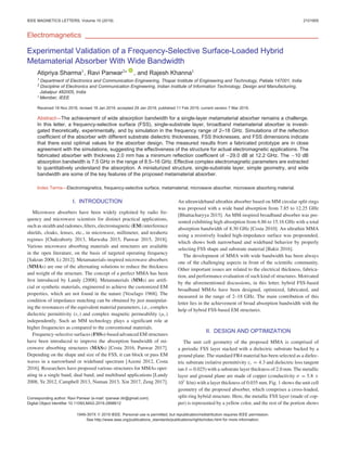 IEEE MAGNETICS LETTERS, Volume 10 (2019) 2101905
Electromagnetics
Experimental Validation of a Frequency-Selective Surface-Loaded Hybrid
Metamaterial Absorber With Wide Bandwidth
Atipriya Sharma1
, Ravi Panwar2∗
, and Rajesh Khanna1
1 Department of Electronics and Communication Engineering, Thapar Institute of Engineering and Technology, Patiala 147001, India
2 Discipline of Electronics and Communication Engineering, Indian Institute of Information Technology, Design and Manufacturing,
Jabalpur 482005, India
∗ Member, IEEE
Received 18 Nov 2018, revised 18 Jan 2019, accepted 29 Jan 2019, published 11 Feb 2019, current version 7 Mar 2019.
Abstract—The achievement of wide absorption bandwidth for a single-layer metamaterial absorber remains a challenge.
In this letter, a frequency-selective surface (FSS), single-substrate layer, broadband metamaterial absorber is investi-
gated theoretically, experimentally, and by simulation in the frequency range of 2–18 GHz. Simulations of the reflection
coefficient of the absorber with different substrate dielectric thicknesses, FSS thicknesses, and FSS dimensions indicate
that there exist optimal values for the absorber design. The measured results from a fabricated prototype are in close
agreement with the simulations, suggesting the effectiveness of the structure for actual electromagnetic applications. The
fabricated absorber with thickness 2.0 mm has a minimum reflection coefficient of −29.0 dB at 12.2 GHz. The −10 dB
absorption bandwidth is 7.5 GHz in the range of 8.5–16 GHz. Effective complex electromagnetic parameters are extracted
to quantitatively understand the absorption. A miniaturized structure, single-substrate layer, simple geometry, and wide
bandwidth are some of the key features of the proposed metamaterial absorber.
Index Terms—Electromagnetics, frequency-selective surface, metamaterial, microwave absorber, microwave absorbing material.
I. INTRODUCTION
Microwave absorbers have been widely exploited by radio fre-
quency and microwave scientists for distinct practical applications,
such as stealth and radomes, filters, electromagnetic (EM) interference
shields, cloaks, lenses, etc., in microwave, millimeter, and terahertz
regimes [Chakraborty 2013, Marwaha 2015, Panwar 2015, 2018].
Various microwave absorbing materials and structures are available
in the open literature, on the basis of targeted operating frequency
[Sakran 2008, Li 2012]. Metamaterials-inspired microwave absorbers
(MMAs) are one of the alternating solutions to reduce the thickness
and weight of the structure. The concept of a perfect MMA has been
first introduced by Landy [2008]. Metamaterials (MMs) are artifi-
cial or synthetic materials, engineered to achieve the customized EM
properties, which are not found in the nature [Veselago 1968]. The
condition of impedance matching can be obtained by just manipulat-
ing the resonances of the equivalent material parameters, i.e., complex
dielectric permittivity (εr ) and complex magnetic permeability (μr )
independently. Such an MM technology plays a significant role at
higher frequencies as compared to the conventional materials.
Frequency-selective surfaces (FSSs)-based advanced EM structures
have been introduced to improve the absorption bandwidth of mi-
crowave absorbing structures (MASs) [Costa 2016, Panwar 2017].
Depending on the shape and size of the FSS, it can block or pass EM
waves in a narrowband or wideband spectrum [Azemi 2012, Costa
2016]. Researchers have proposed various structures for MMAs oper-
ating in a single band, dual band, and multiband applications [Landy
2008, Ye 2012, Campbell 2013, Numan 2013, Xin 2017, Zeng 2017].
Corresponding author: Ravi Panwar (e-mail: rpanwar.iitr@gmail.com).
Digital Object Identifier 10.1109/LMAG.2019.2898612
An ultrawideband ultrathin absorber based on MM circular split rings
was proposed with a wide band absorption from 7.85 to 12.25 GHz
[Bhattacharyya 2015]. An MM-inspired broadband absorber was pre-
sented exhibiting high absorption from 6.86 to 15.16 GHz with a total
absorption bandwidth of 8.30 GHz [Costa 2010]. An ultrathin MMA
using a resistively loaded high-impedance surface was propounded,
which shows both narrowband and wideband behavior by properly
selecting FSS shape and substrate material [Bakir 2016].
The development of MMA with wide bandwidth has been always
one of the challenging aspects in front of the scientific community.
Other important issues are related to the electrical thickness, fabrica-
tion, and performance evaluation of such kind of structures. Motivated
by the aforementioned discussions, in this letter, hybrid FSS-based
broadband MMAs have been designed, optimized, fabricated, and
measured in the range of 2–18 GHz. The main contribution of this
letter lies in the achievement of broad absorption bandwidth with the
help of hybrid FSS-based EM structures.
II. DESIGN AND OPTIMIZATION
The unit cell geometry of the proposed MMA is comprised of
a periodic FSS layer stacked with a dielectric substrate backed by a
ground plane. The standard FR4 material has been selected as a dielec-
tric substrate (relative permittivity εr = 4.3 and dielectric loss tangent
tan δ = 0.025) with a substrate layer thickness of 2.0 mm. The metallic
layer and ground plane are made of copper (conductivity σ = 5.8 ×
107
S/m) with a layer thickness of 0.035 mm. Fig. 1 shows the unit cell
geometry of the proposed absorber, which comprises a cross-loaded,
split-ring hybrid structure. Here, the metallic FSS layer (made of cop-
per) is represented by a yellow color, and the rest of the portion shows
1949-307X C
 2019 IEEE. Personal use is permitted, but republication/redistribution requires IEEE permission.
See http://www.ieee.org/publications_standards/publications/rights/index.html for more information.
 