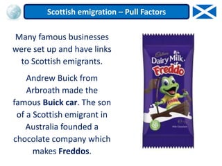 Many famous businesses
were set up and have links
to Scottish emigrants.
Andrew Buick from
Arbroath made the
famous Buick car. The son
of a Scottish emigrant in
Australia founded a
chocolate company which
makes Freddos.
Scottish emigration – Pull Factors
 